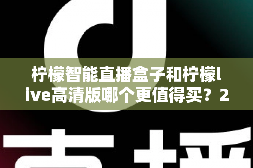 柠檬智能直播盒子和柠檬live高清版哪个更值得买？2025最全对比选购指南帮你一次选对