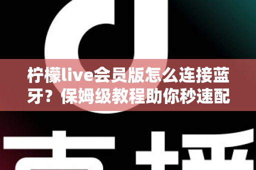 柠檬live会员版怎么连接蓝牙？保姆级教程助你秒速配对，畅享沉浸式直播K歌新体验