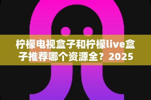 柠檬电视盒子和柠檬live盒子推荐哪个资源全?2025最新资源对比评测与选购指南 柠檬电视盒子和柠檬live盒子推荐哪个资源全?2025最新资源对比评测与选购指南