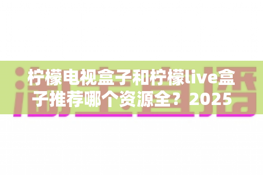 柠檬电视盒子和柠檬live盒子推荐哪个资源全?2025最新资源对比评测与选购指南 柠檬电视盒子和柠檬live盒子推荐哪个资源全?2025最新资源对比评测与选购指南