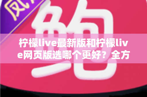 柠檬live最新版和柠檬live网页版选哪个更好?全方位深度对比分析与使用指南 柠檬live最新版和柠檬live网页版选哪个更好?全方位深度对比分析与使用指南