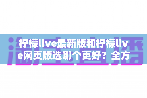 柠檬live最新版和柠檬live网页版选哪个更好?全方位深度对比分析与使用指南 柠檬live最新版和柠檬live网页版选哪个更好?全方位深度对比分析与使用指南
