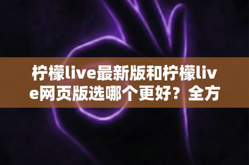 柠檬live最新版和柠檬live网页版选哪个更好?全方位深度对比分析与使用指南 柠檬live最新版和柠檬live网页版选哪个更好?全方位深度对比分析与使用指南