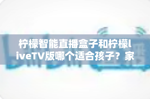 柠檬智能直播盒子和柠檬liveTV版哪个适合孩子？家长必看的深度对比与选购避坑指南