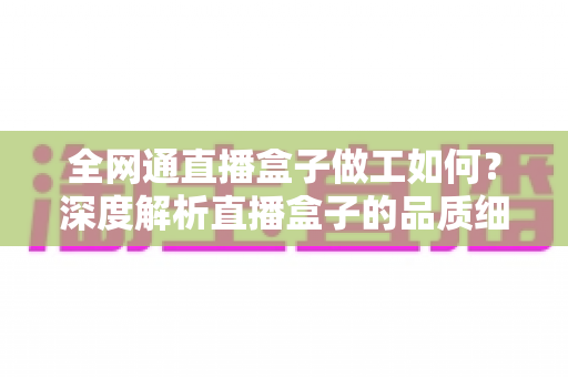 全网通直播盒子做工如何?深度解析直播盒子的品质细节与选购指南 全网通直播盒子做工如何?深度解析直播盒子的品质细节与选购指南