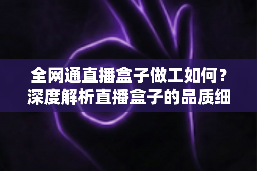 全网通直播盒子做工如何?深度解析直播盒子的品质细节与选购指南 全网通直播盒子做工如何?深度解析直播盒子的品质细节与选购指南