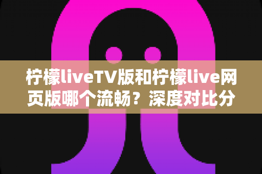 柠檬liveTV版和柠檬live网页版哪个流畅？深度对比分析助你选出最佳观看方案