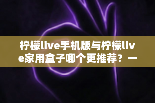柠檬live手机版与柠檬live家用盒子哪个更推荐？一文看懂两者的差异与最佳选择方案