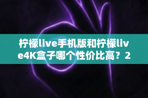 柠檬live手机版和柠檬live4K盒子哪个性价比高？2025最新深度对比选购指南
