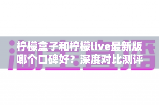 柠檬盒子和柠檬live最新版哪个口碑好？深度对比测评与实用选择指南