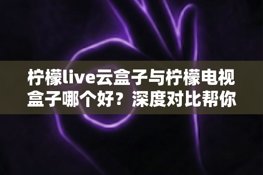 柠檬live云盒子与柠檬电视盒子哪个好?深度对比帮你找到最适合的客厅影音神器 柠檬live云盒子与柠檬电视盒子哪个好?深度对比帮你找到最适合的客厅影音神器
