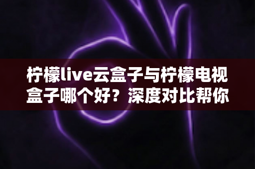 柠檬live云盒子与柠檬电视盒子哪个好?深度对比帮你找到最适合的客厅影音神器 柠檬live云盒子与柠檬电视盒子哪个好?深度对比帮你找到最适合的客厅影音神器