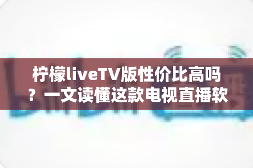 柠檬liveTV版性价比高吗?一文读懂这款电视直播软件的真实价值 柠檬liveTV版性价比高吗?一文读懂这款电视直播软件的真实价值