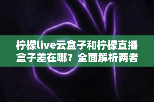 柠檬live云盒子和柠檬直播盒子差在哪？全面解析两者区别，帮你选对不选贵