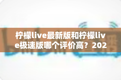 柠檬live最新版和柠檬live极速版哪个评价高？2025深度对比测评帮你选对版本