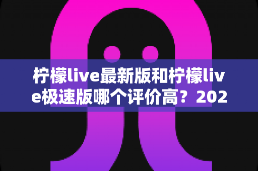 柠檬live最新版和柠檬live极速版哪个评价高？2025深度对比测评帮你选对版本
