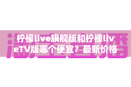 柠檬live旗舰版和柠檬liveTV版哪个便宜?最新价格对比与高性价比选购全攻略 柠檬live旗舰版和柠檬liveTV版哪个便宜?最新价格对比与高性价比选购全攻略