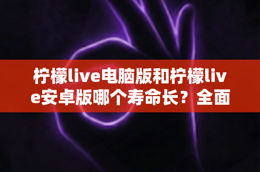 柠檬live电脑版和柠檬live安卓版哪个寿命长？全面对比分析与实用选择指南