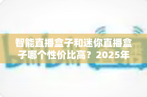 智能直播盒子和迷你直播盒子哪个性价比高？2025年最全选购指南帮你省心又省钱！
