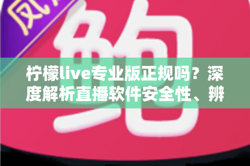 柠檬live专业版正规吗？深度解析直播软件安全性、辨别方法与使用避坑指南