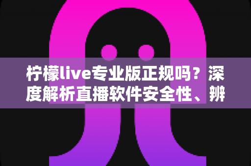 柠檬live专业版正规吗？深度解析直播软件安全性、辨别方法与使用避坑指南