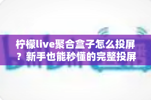柠檬live聚合盒子怎么投屏?新手也能秒懂的完整投屏教程与避坑指南 柠檬live聚合盒子怎么投屏?新手也能秒懂的完整投屏教程与避坑指南