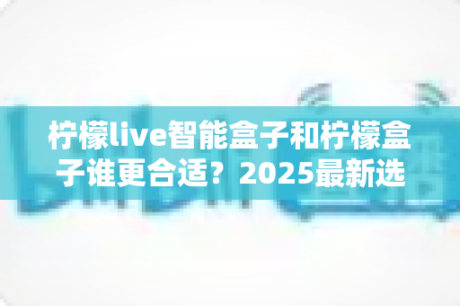 柠檬live智能盒子和柠檬盒子谁更合适?2025最新选购指南与深度对比解析 柠檬live智能盒子和柠檬盒子谁更合适?2025最新选购指南与深度对比解析