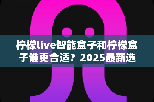 柠檬live智能盒子和柠檬盒子谁更合适?2025最新选购指南与深度对比解析 柠檬live智能盒子和柠檬盒子谁更合适?2025最新选购指南与深度对比解析