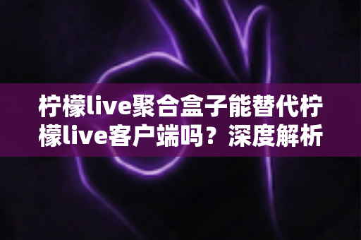 柠檬live聚合盒子能替代柠檬live客户端吗?深度解析两者差异与最佳使用方案 柠檬live聚合盒子能替代柠檬live客户端吗?深度解析两者差异与最佳使用方案