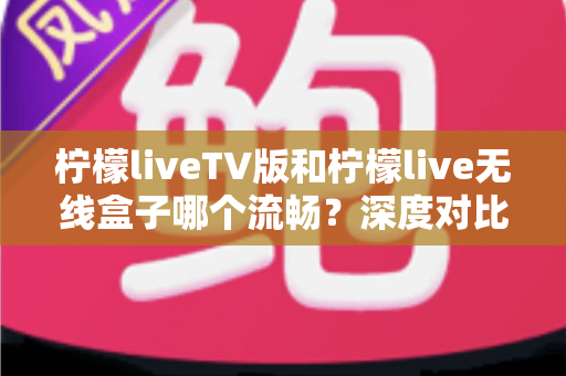 柠檬liveTV版和柠檬live无线盒子哪个流畅？深度对比解析，帮你找到最顺畅的观影体验