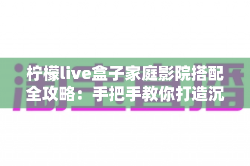 柠檬live盒子家庭影院搭配全攻略：手把手教你打造沉浸式私人观影空间