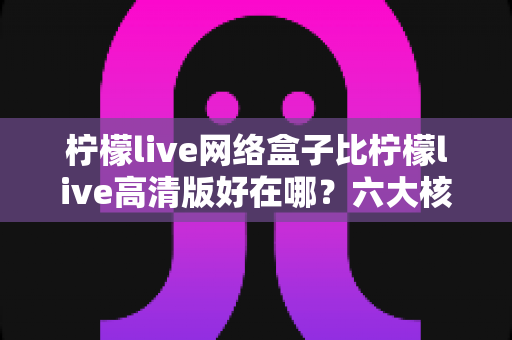 柠檬live网络盒子比柠檬live高清版好在哪？六大核心优势深度解析，选对版本观看体验翻倍