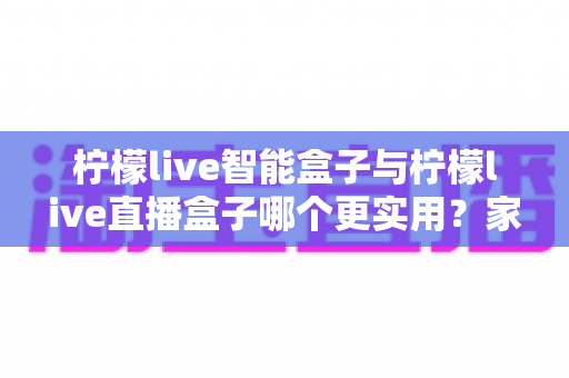 柠檬live智能盒子与柠檬live直播盒子哪个更实用？家庭电视盒选购全攻略帮你一次选对