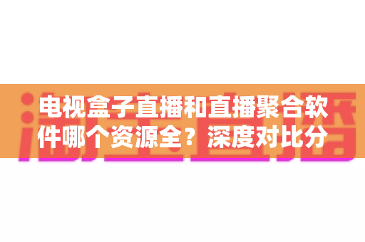 电视盒子直播和直播聚合软件哪个资源全？深度对比分析，帮你找到频道资源最丰富的看直播方案