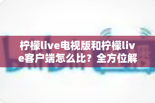 柠檬live电视版和柠檬live客户端怎么比？全方位解析两大版本的差异与选择指南