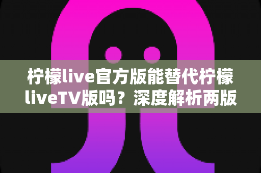 柠檬live官方版能替代柠檬liveTV版吗?深度解析两版差异、适用场景与最佳使用方案 柠檬live官方版能替代柠檬liveTV版吗?深度解析两版差异、适用场景与最佳使用方案