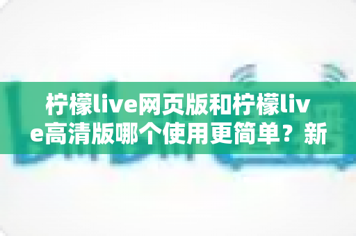 柠檬live网页版和柠檬live高清版哪个使用更简单？新手一看就懂的全流程操作对比指南