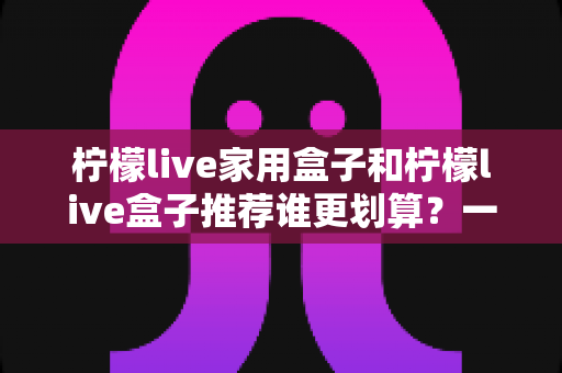 柠檬live家用盒子和柠檬live盒子推荐谁更划算？一文读懂选购门道，帮你把钱花在刀刃上