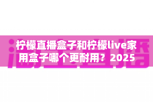 柠檬直播盒子和柠檬live家用盒子哪个更耐用?2025年最全耐用性对比评测指南 柠檬直播盒子和柠檬live家用盒子哪个更耐用?2025年最全耐用性对比评测指南