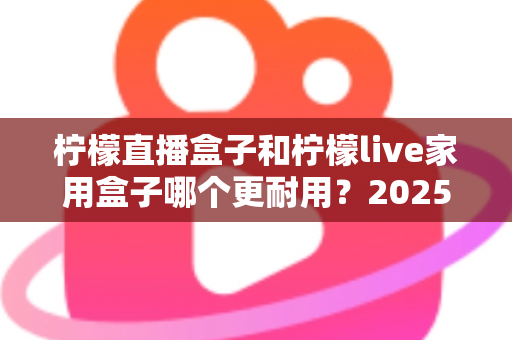 柠檬直播盒子和柠檬live家用盒子哪个更耐用?2025年最全耐用性对比评测指南 柠檬直播盒子和柠檬live家用盒子哪个更耐用?2025年最全耐用性对比评测指南