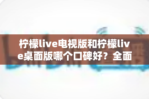 柠檬live电视版和柠檬live桌面版哪个口碑好？全面对比解析助你选出更优版本