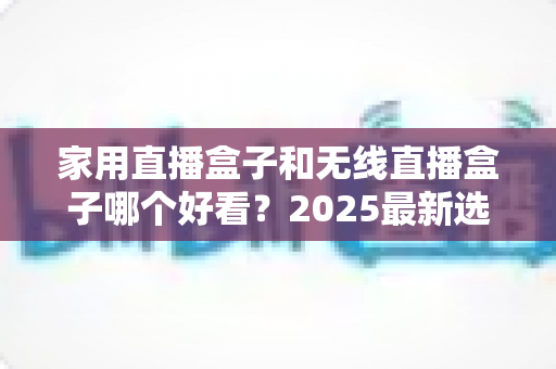 家用直播盒子和无线直播盒子哪个好看？2025最新选购对比全攻略，帮你一次选对直播设备