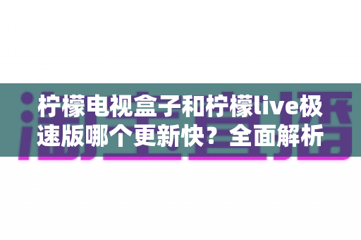 柠檬电视盒子和柠檬live极速版哪个更新快？全面解析更新频率与使用体验