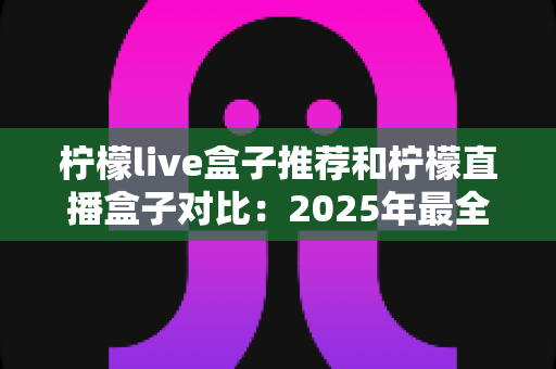 柠檬live盒子推荐和柠檬直播盒子对比:2025年最全选购指南与深度测评 柠檬live盒子推荐和柠檬直播盒子对比:2025年最全选购指南与深度测评