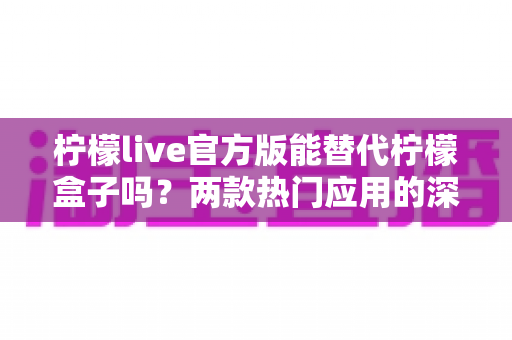 柠檬live官方版能替代柠檬盒子吗?两款热门应用的深度对比与选择指南 柠檬live官方版能替代柠檬盒子吗?两款热门应用的深度对比与选择指南