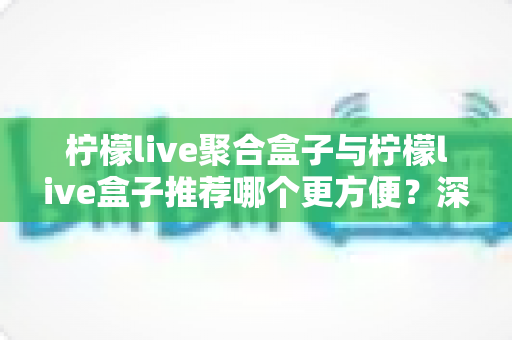柠檬live聚合盒子与柠檬live盒子推荐哪个更方便？深度对比评测帮你一次选对不踩坑