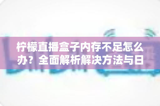 柠檬直播盒子内存不足怎么办?全面解析解决方法与日常预防技巧 柠檬直播盒子内存不足怎么办?全面解析解决方法与日常预防技巧