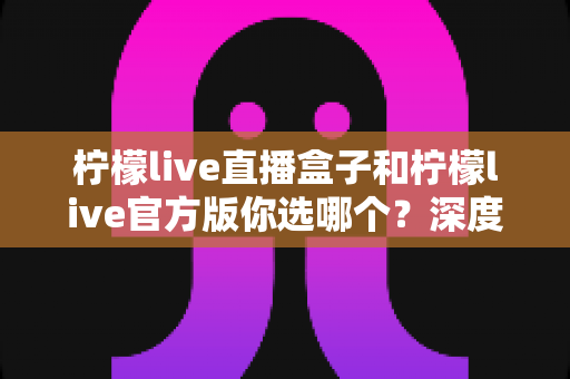 柠檬live直播盒子和柠檬live官方版你选哪个？深度对比分析助你做出明智选择