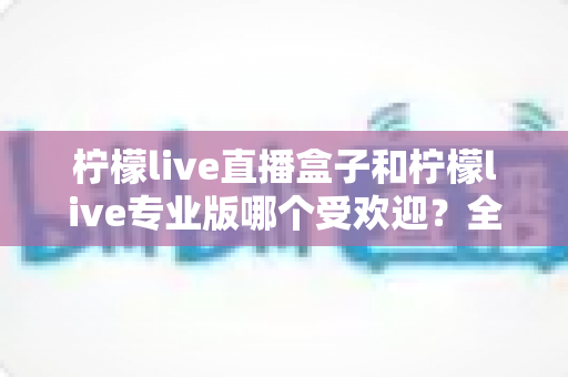 柠檬live直播盒子和柠檬live专业版哪个受欢迎?全面对比解析与选购指南 柠檬live直播盒子和柠檬live专业版哪个受欢迎?全面对比解析与选购指南