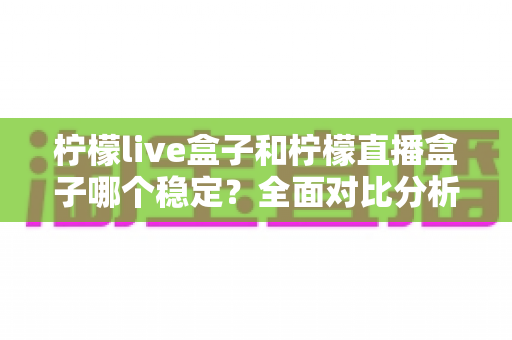 柠檬live盒子和柠檬直播盒子哪个稳定？全面对比分析与选购指南